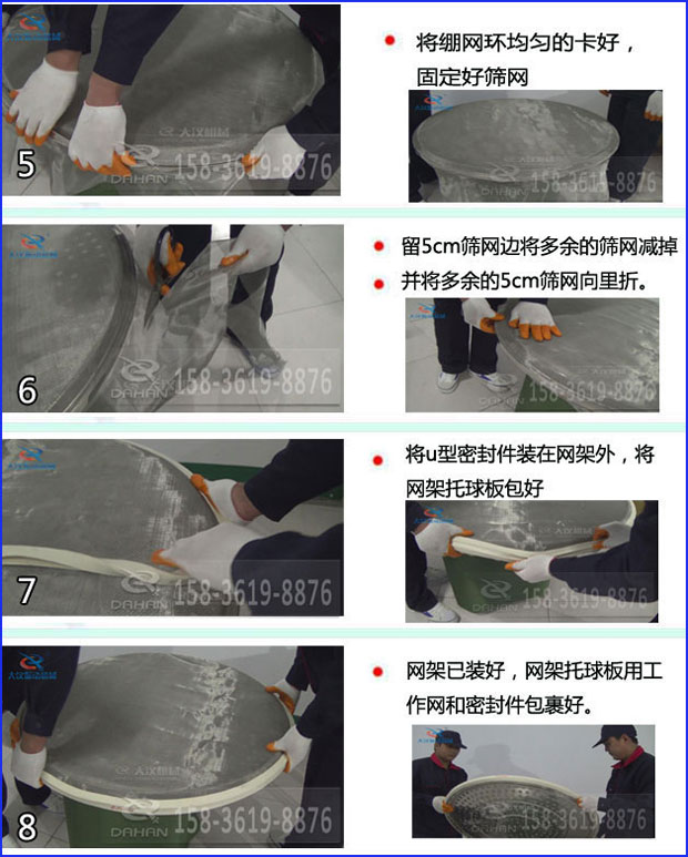 第五步：將旋振篩繃網環均勻的卡好固定好篩網第六步：留5cm篩網邊將多余的篩網減掉，并將多余的5cm篩網向里折第七步：將u型密封件裝在網架外，將網架托球板包好第八步：網架已裝好，網架托球板用工作網和密封件包裹好。
